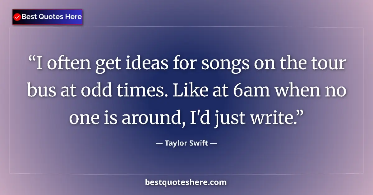 Image for the quote by Taylor Swift: I often get ideas for songs on the tour bus at odd times. Like at 6am when no one is around, I'd jus...