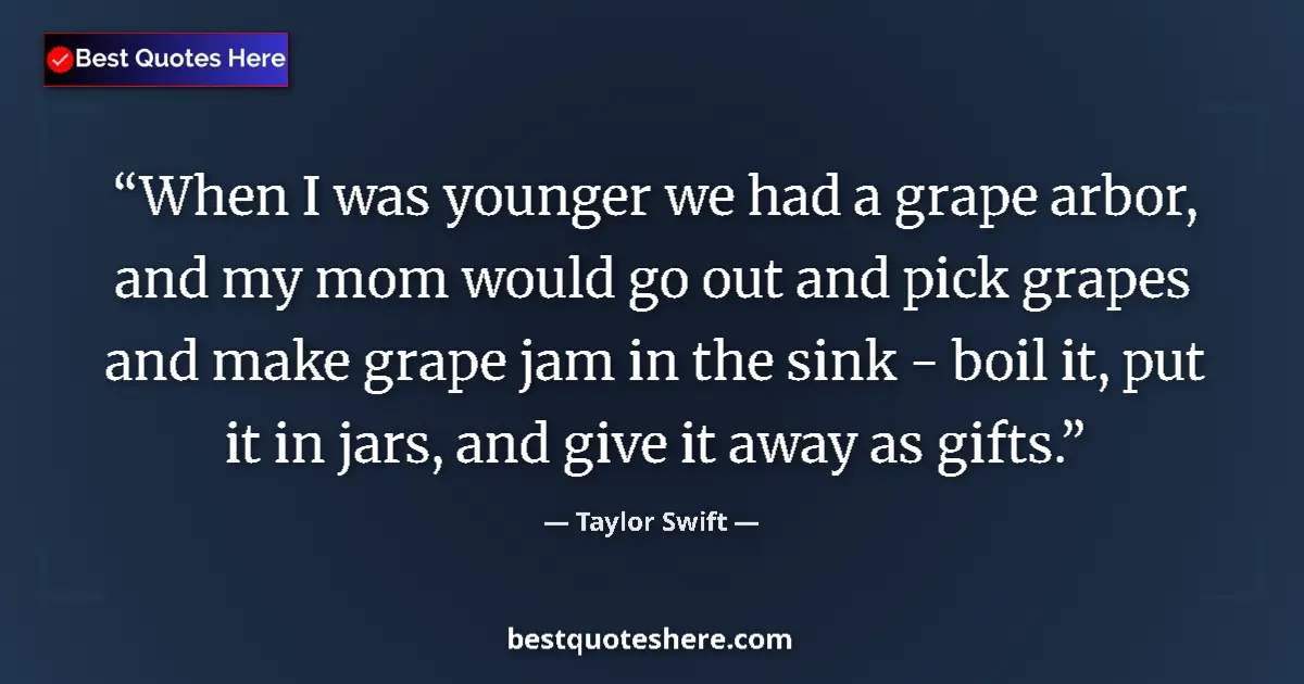 Quote by Taylor Swift: When I was younger we had a grape arbor, and my mom would go out and pick grapes and make grape jam ...