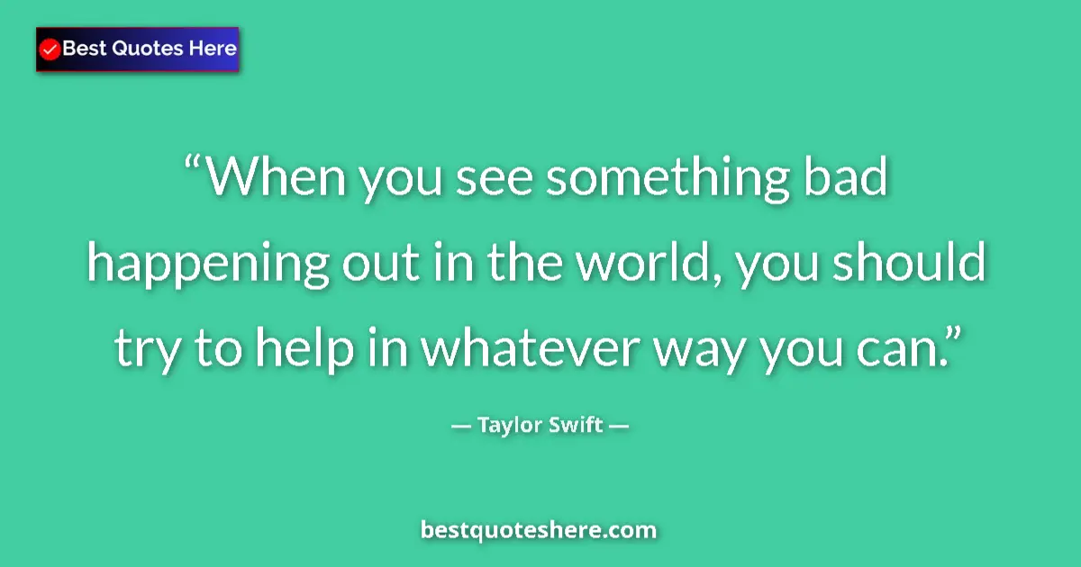 Quote by Taylor Swift: When you see something bad happening out in the world, you should try to help in whatever way you ca...