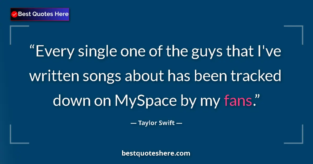 Image for the quote by Taylor Swift: Every single one of the guys that I've written songs about has been tracked down on MySpace by my fa...