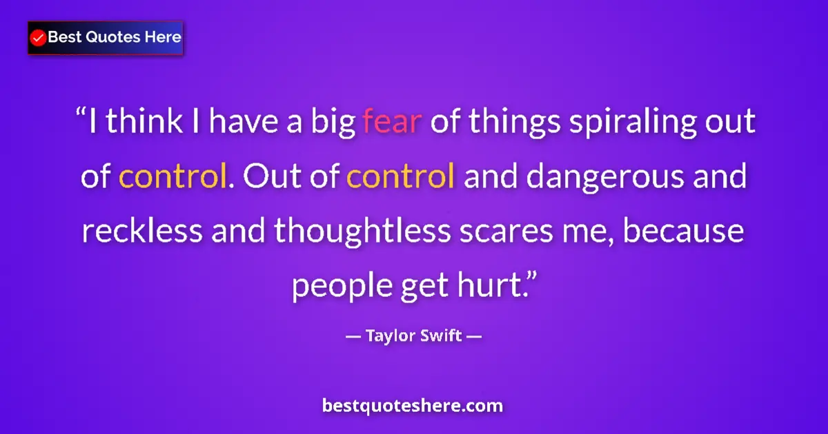 Quote by Taylor Swift: I think I have a big fear of things spiraling out of control. Out of control and dangerous and reckl...