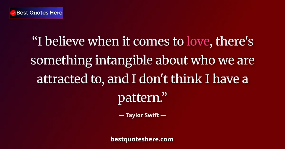 Quote by Taylor Swift: I believe when it comes to love, there's something intangible about who we are attracted to, and I d...