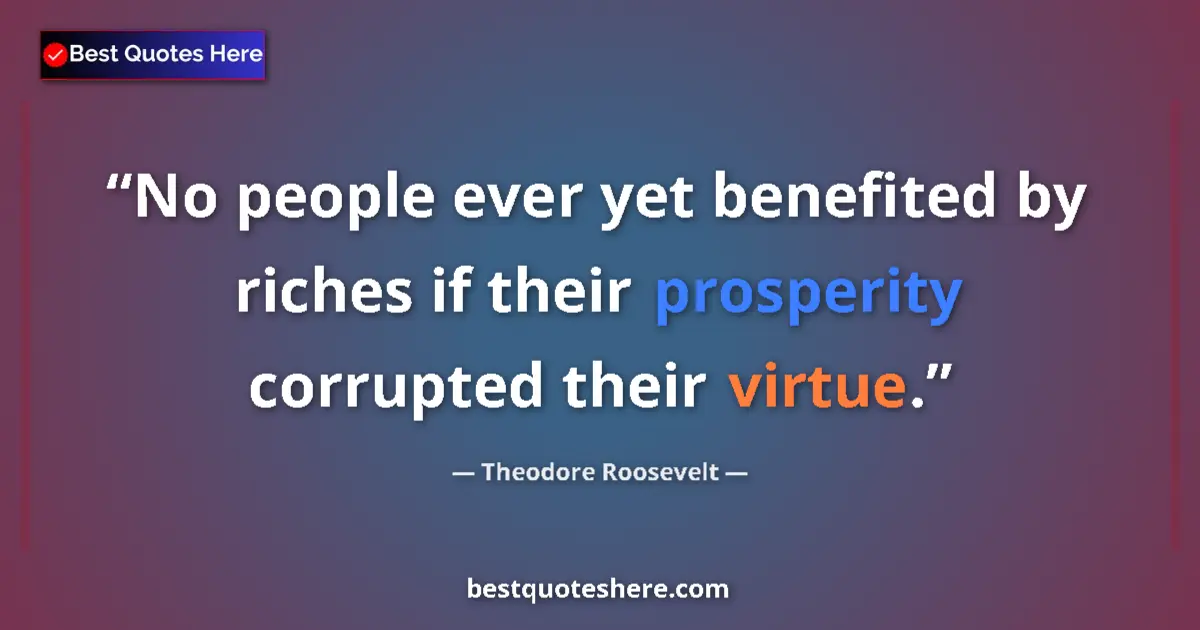 Quote by Theodore Roosevelt: No people ever yet benefited by riches if their prosperity corrupted their virtue....