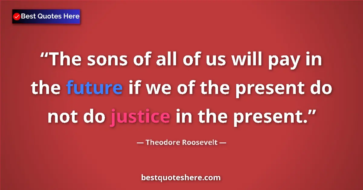 Image for the quote by Theodore Roosevelt: The sons of all of us will pay in the future if we of the present do not do justice in the present....