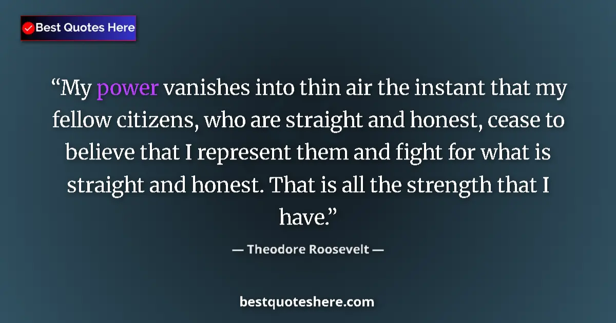 Quote by Theodore Roosevelt: My power vanishes into thin air the instant that my fellow citizens, who are straight and honest, ce...
