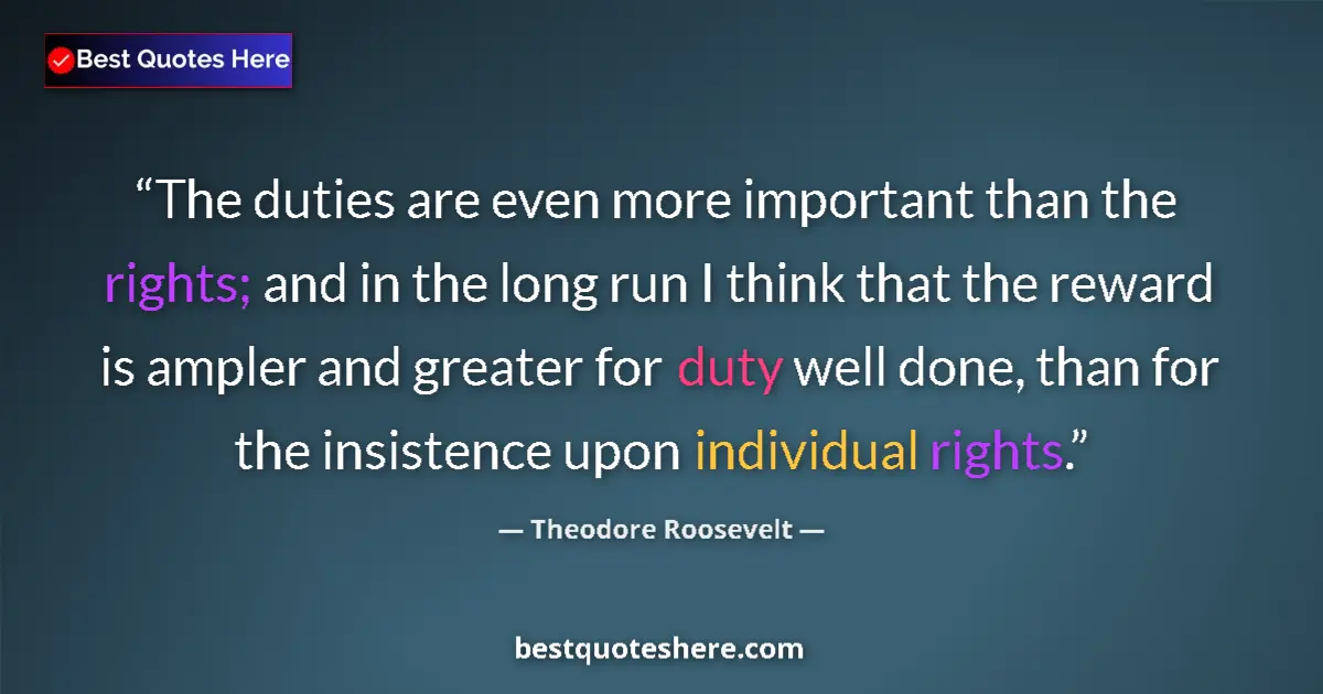 Quote by Theodore Roosevelt: The duties are even more important than the rights; and in the long run I think that the reward is a...