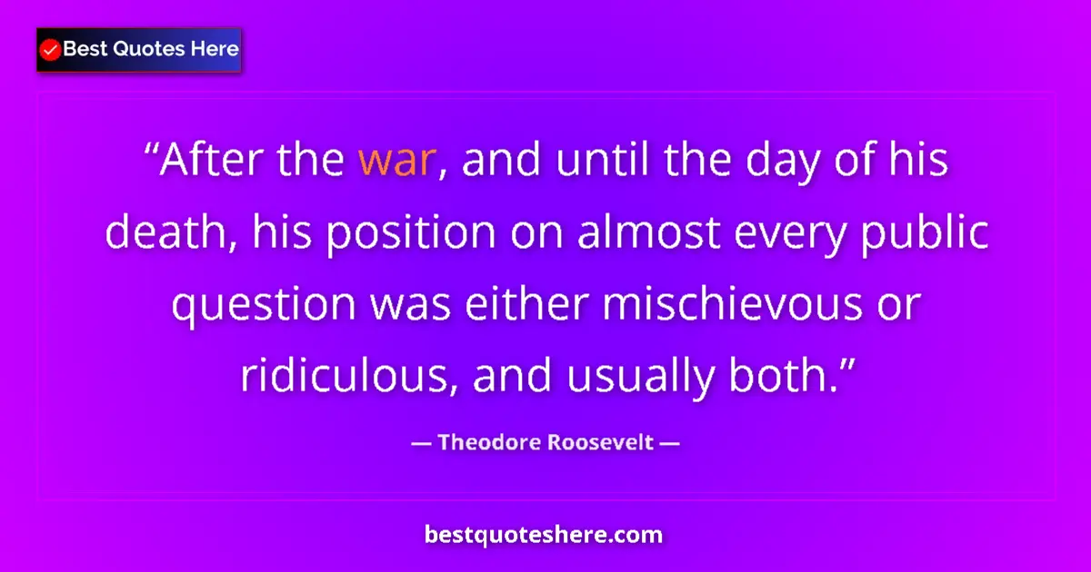 Quote by Theodore Roosevelt: After the war, and until the day of his death, his position on almost every public question was eith...