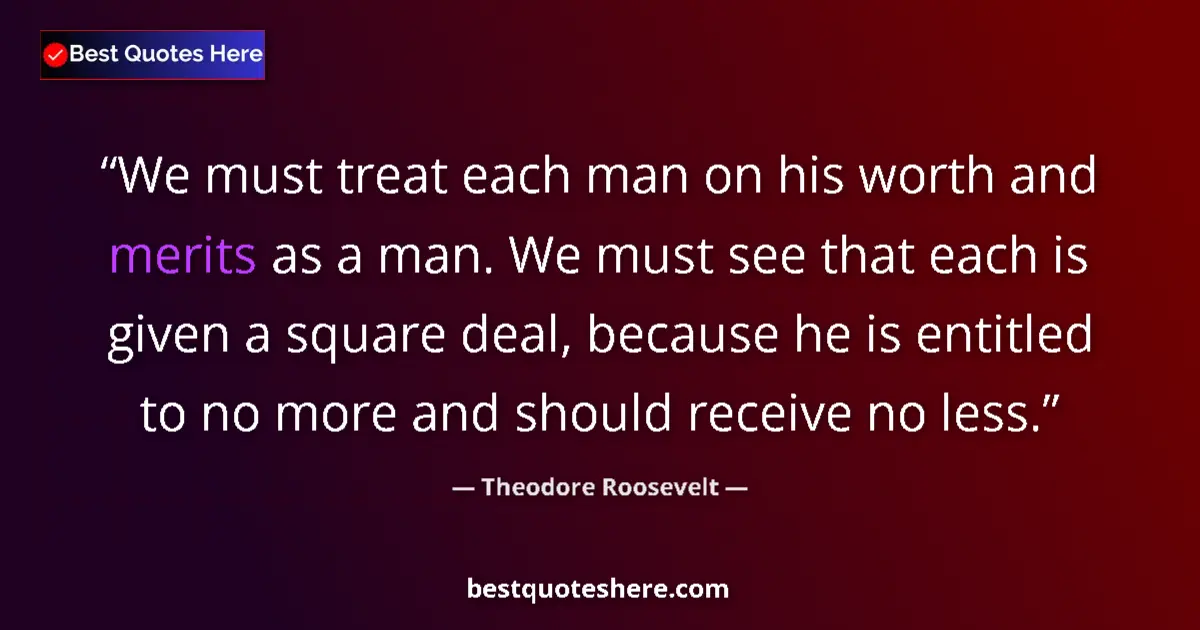 Quote by Theodore Roosevelt: We must treat each man on his worth and merits as a man. We must see that each is given a square dea...