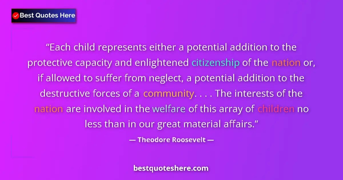 Quote by Theodore Roosevelt: Each child represents either a potential addition to the protective capacity and enlightened citizen...