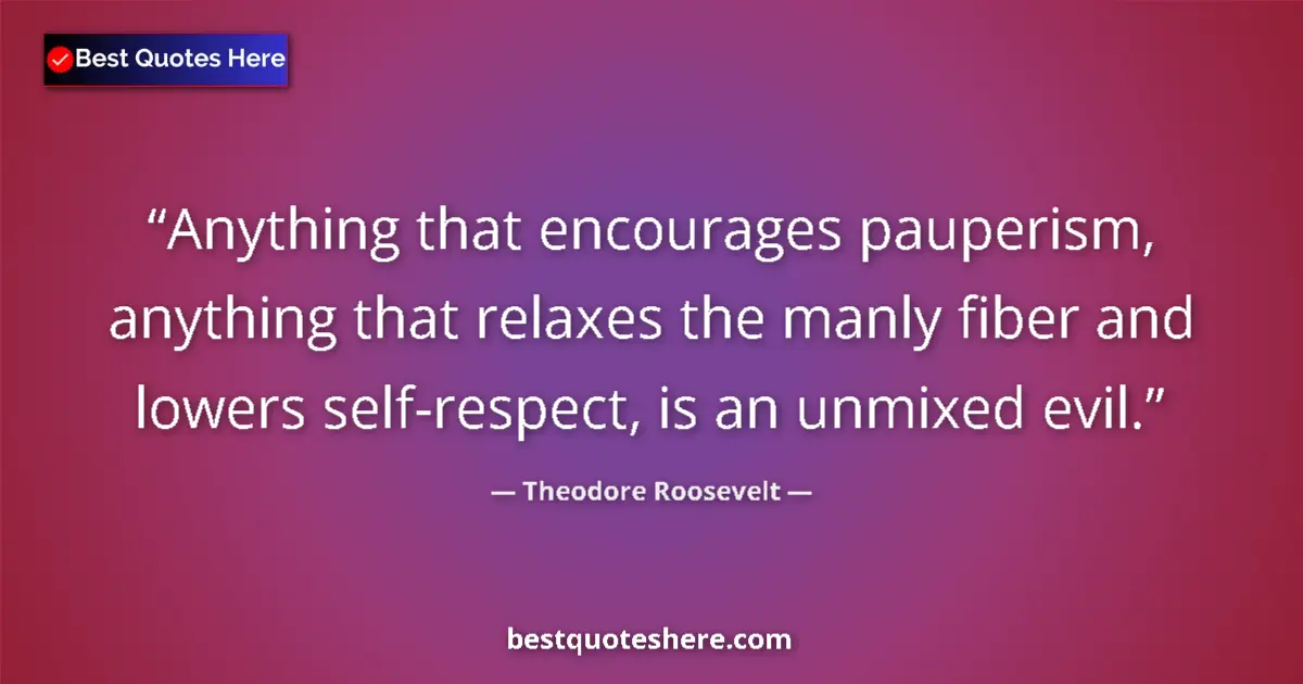Quote by Theodore Roosevelt: Anything that encourages pauperism, anything that relaxes the manly fiber and lowers self-respect, i...