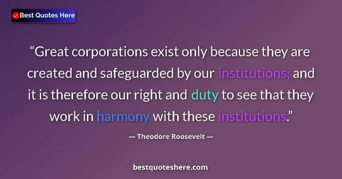 Quote by Theodore Roosevelt: Great corporations exist only because they are created and safeguarded by our institutions; and it i...