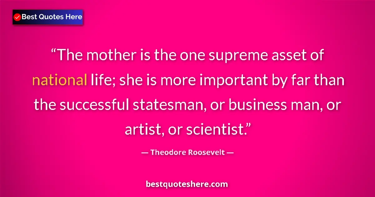 Quote by Theodore Roosevelt: The mother is the one supreme asset of national life; she is more important by far than the successf...