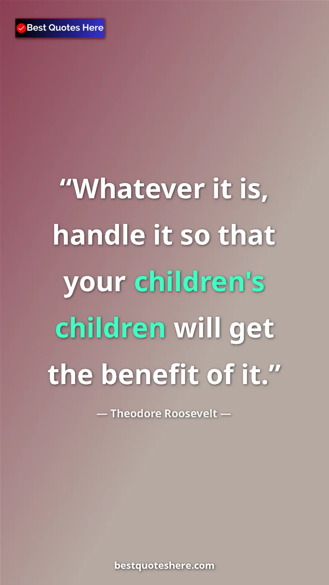 Theodore Roosevelt Quote Card: "Whatever it is, handle it so that your children's children..." Pinterest quote poster by Theodore Roosevelt: "Whatever it is, handle it so that your children's children..."