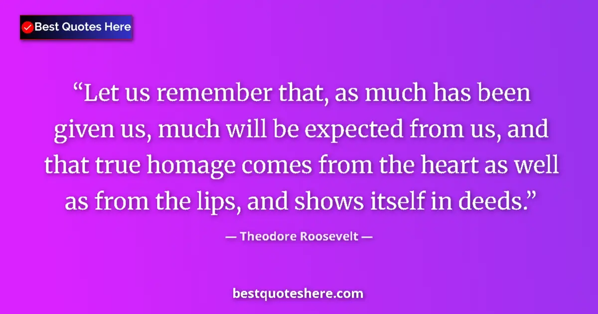 Image for the quote by Theodore Roosevelt: Let us remember that, as much has been given us, much will be expected from us, and that true homage...