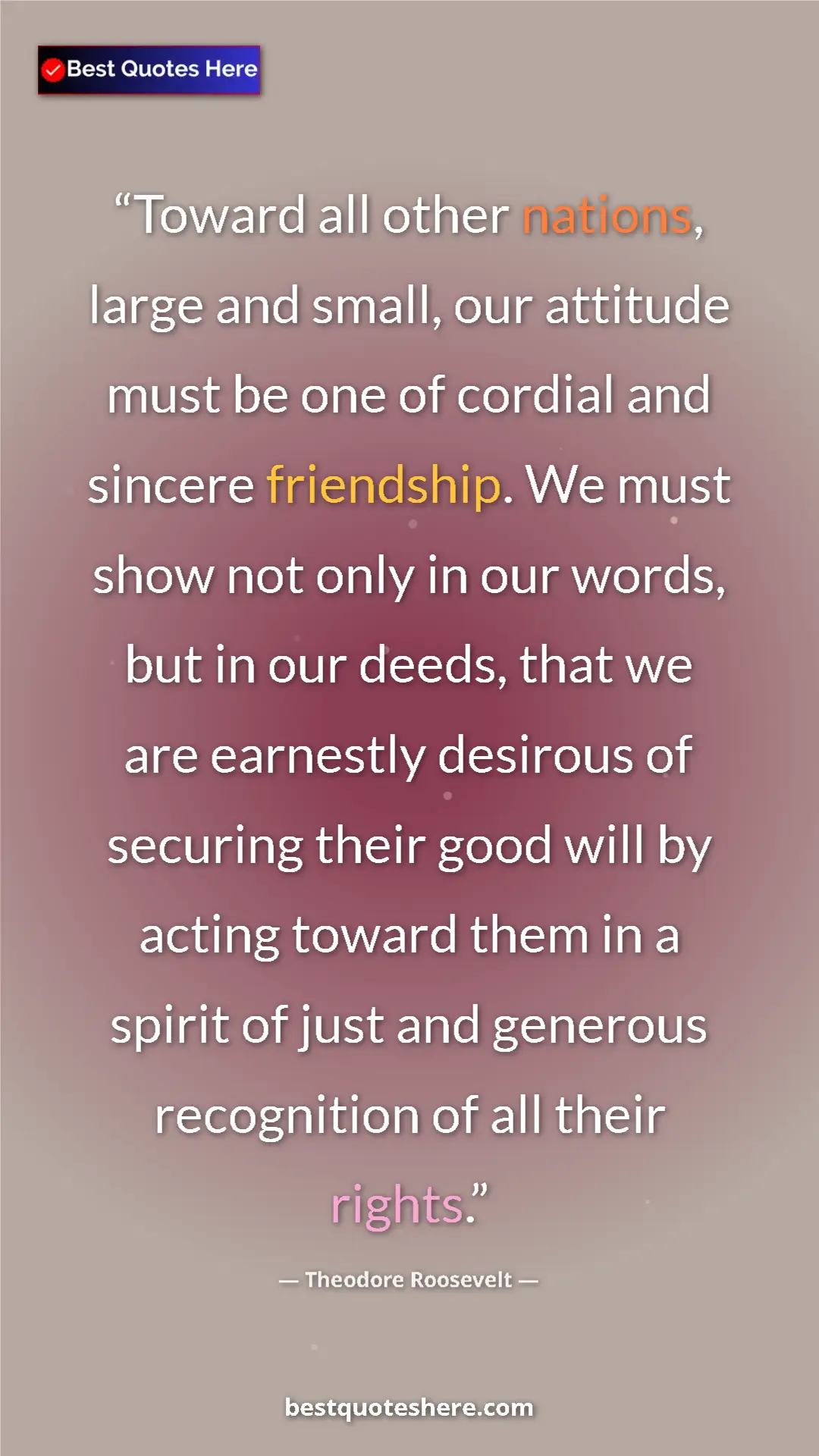 Theodore Roosevelt Quote Card: "Toward all other nations, large and small, our attitude..." Pinterest quote poster by Theodore Roosevelt: "Toward all other nations, large and small, our attitude..."
