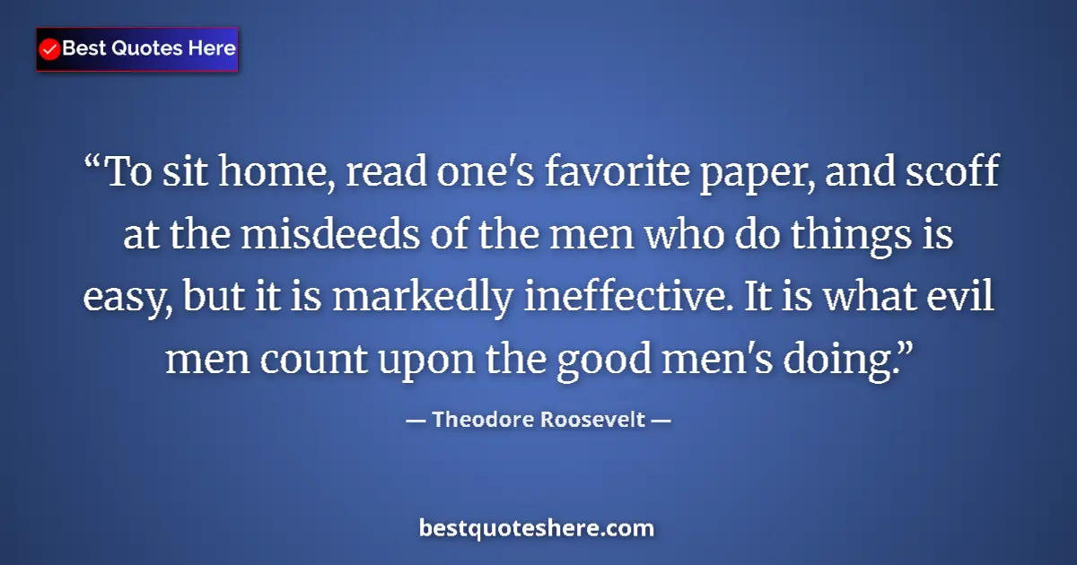 Quote by Theodore Roosevelt: To sit home, read one's favorite paper, and scoff at the misdeeds of the men who do things is easy, ...