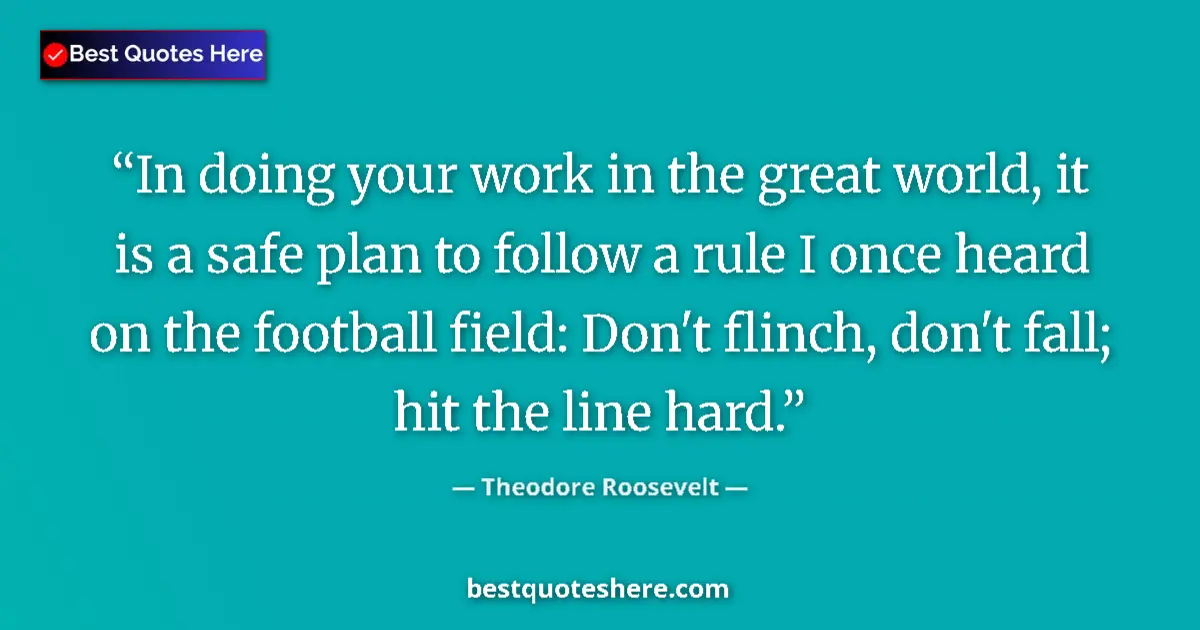 Quote by Theodore Roosevelt: In doing your work in the great world, it is a safe plan to follow a rule I once heard on the footba...