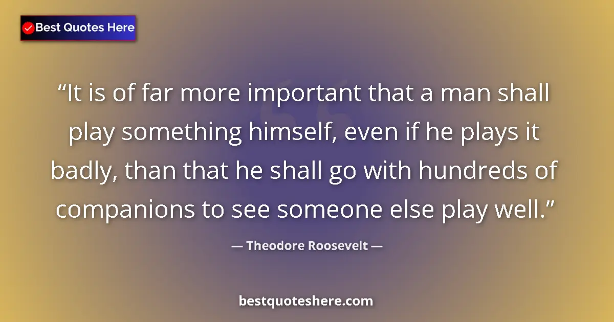 Quote by Theodore Roosevelt: It is of far more important that a man shall play something himself, even if he plays it badly, than...