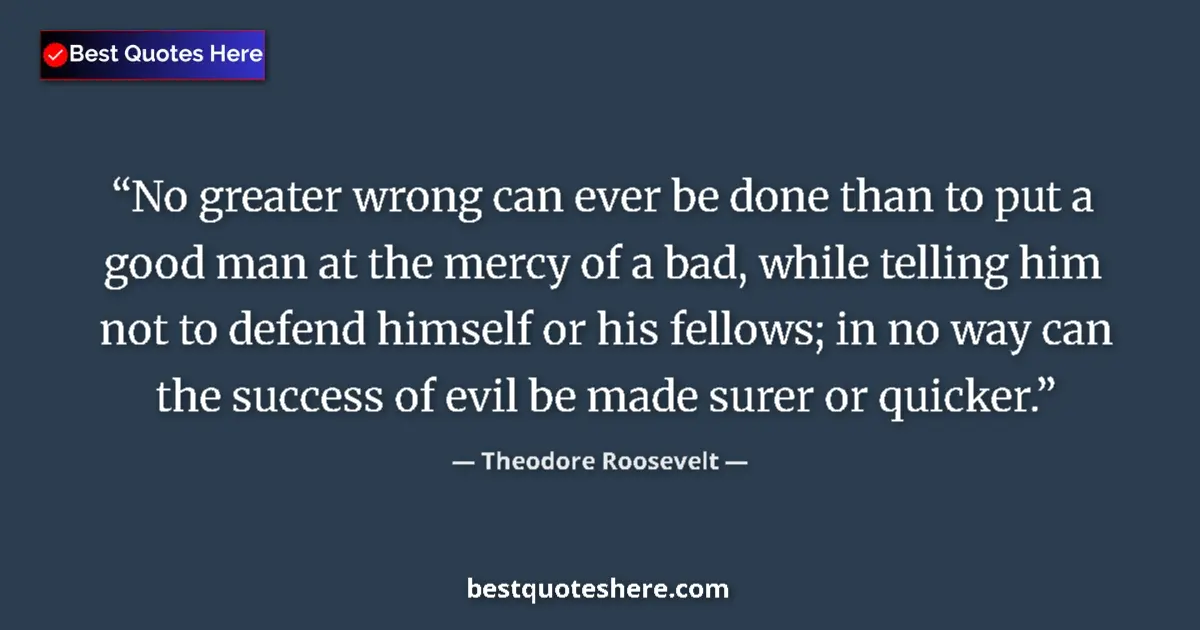 Quote by Theodore Roosevelt: No greater wrong can ever be done than to put a good man at the mercy of a bad, while telling him no...