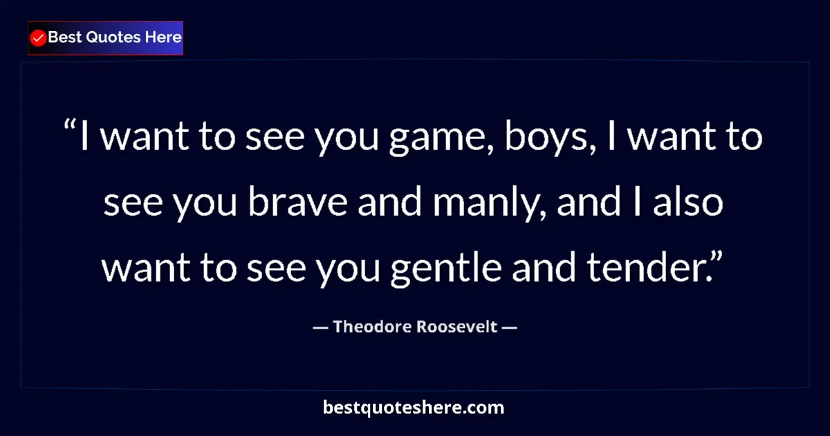 Quote by Theodore Roosevelt: I want to see you game, boys, I want to see you brave and manly, and I also want to see you gentle a...