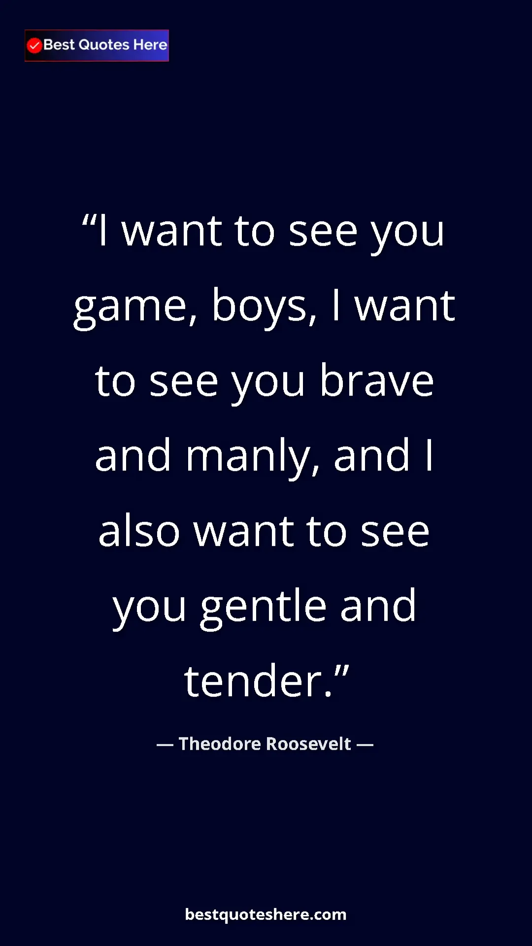 Theodore Roosevelt Quote Card: "I want to see you game, boys, I want to see you brave and..." Pinterest quote poster by Theodore Roosevelt: "I want to see you game, boys, I want to see you brave and..."