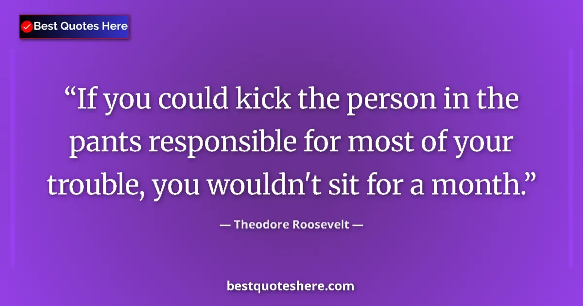 Quote by Theodore Roosevelt: If you could kick the person in the pants responsible for most of your trouble, you wouldn't sit for...