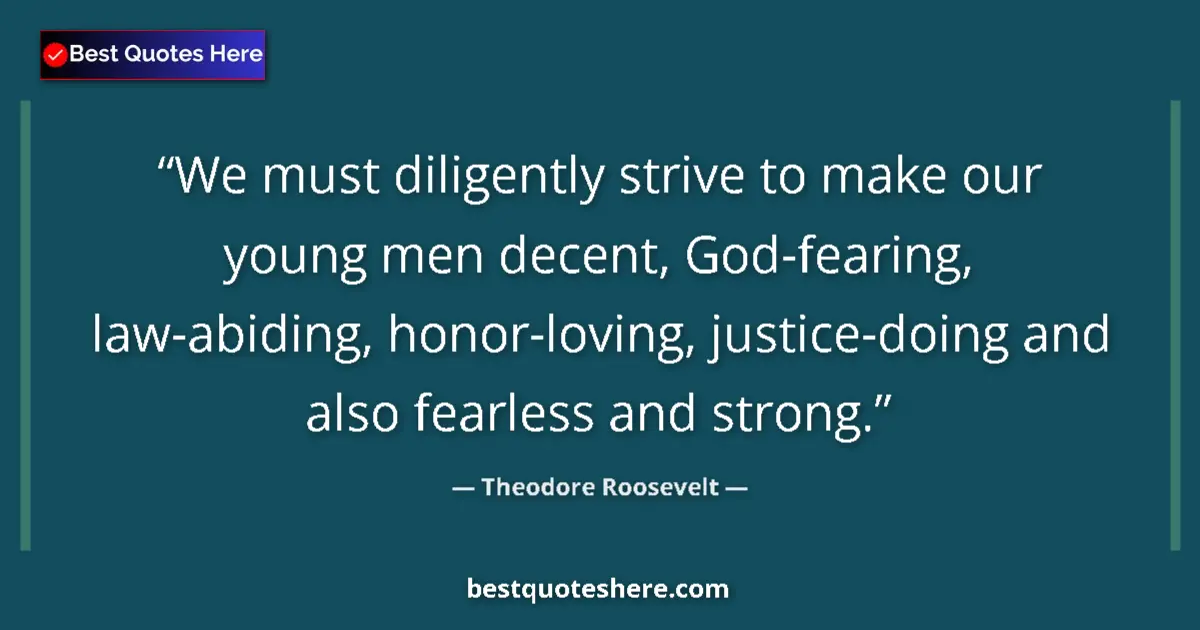 Quote by Theodore Roosevelt: We must diligently strive to make our young men decent, God-fearing, law-abiding, honor-loving, just...