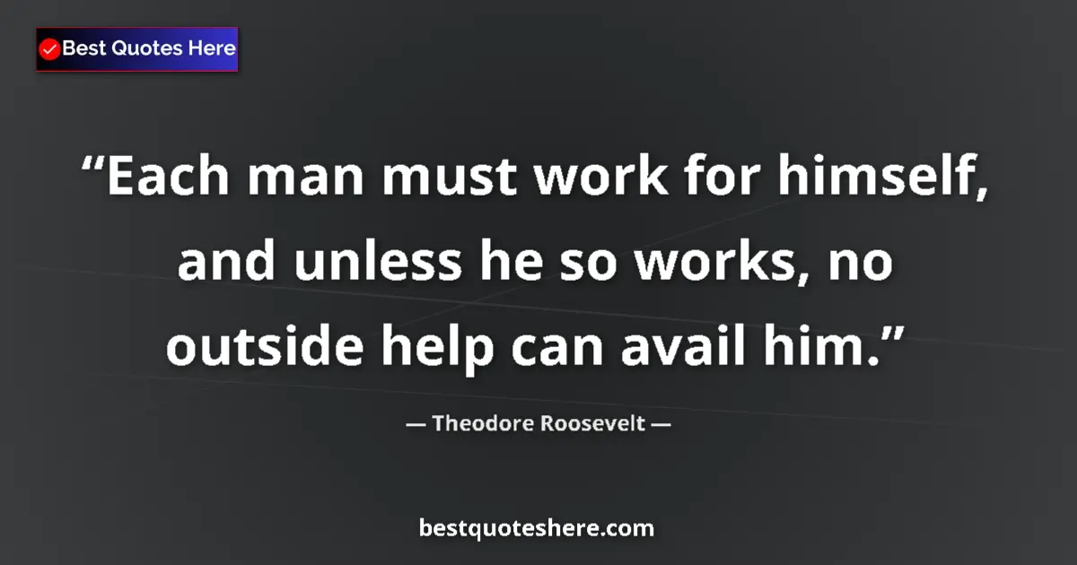 Quote by Theodore Roosevelt: Each man must work for himself, and unless he so works, no outside help can avail him....