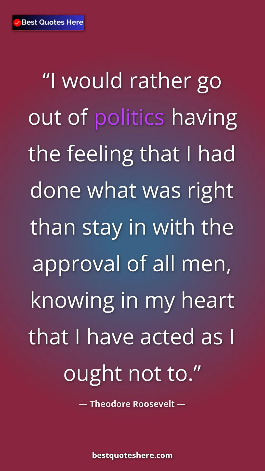 Theodore Roosevelt Quote Card: "I would rather go out of politics having the feeling that I..." Pinterest quote poster by Theodore Roosevelt: "I would rather go out of politics having the feeling that I..."
