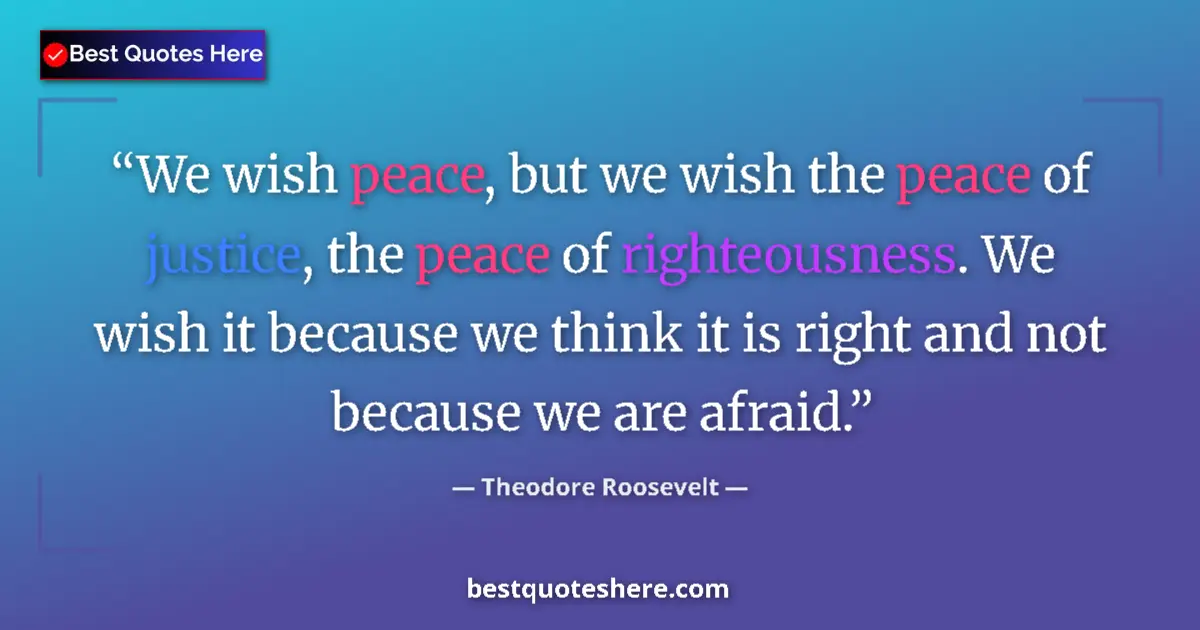 Quote by Theodore Roosevelt: We wish peace, but we wish the peace of justice, the peace of righteousness. We wish it because we t...