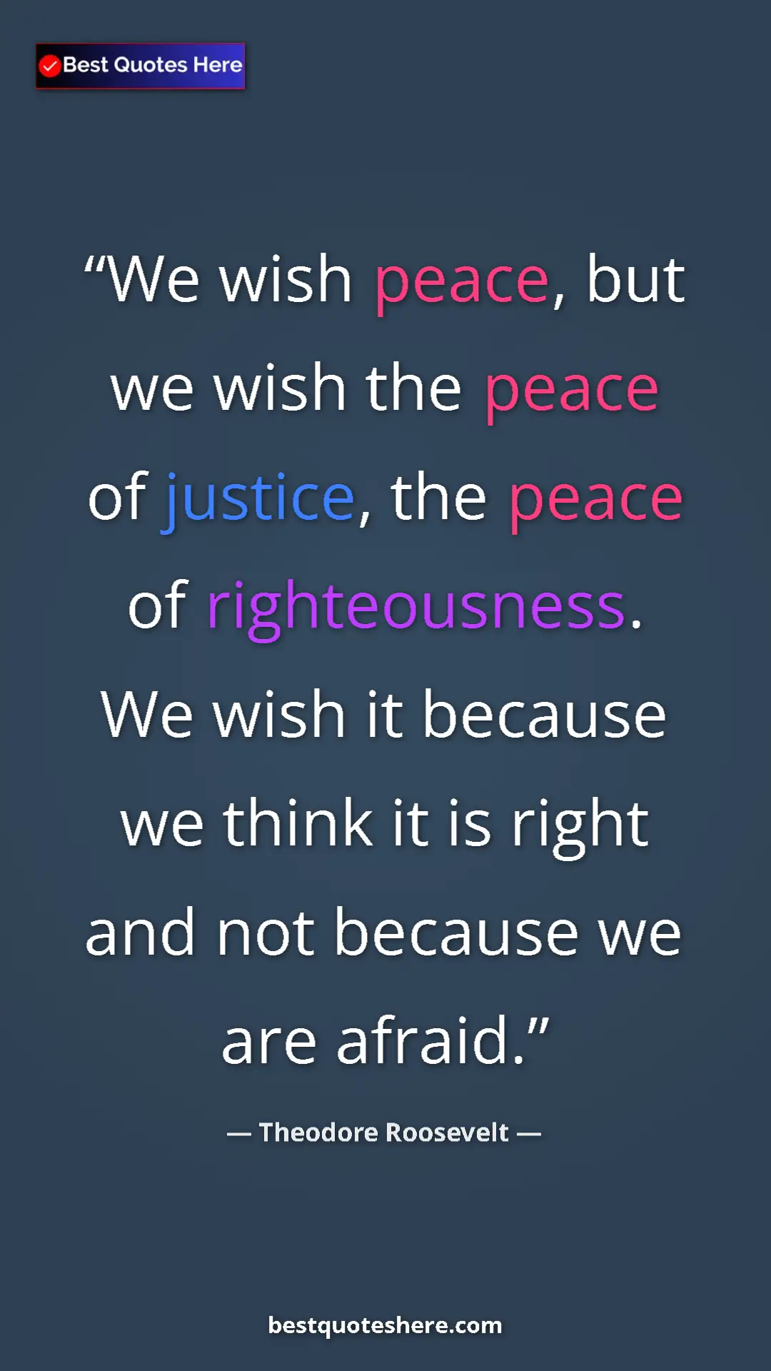 Theodore Roosevelt Quote Card: "We wish peace, but we wish the peace of justice, the peace..." Pinterest quote poster by Theodore Roosevelt: "We wish peace, but we wish the peace of justice, the peace..."