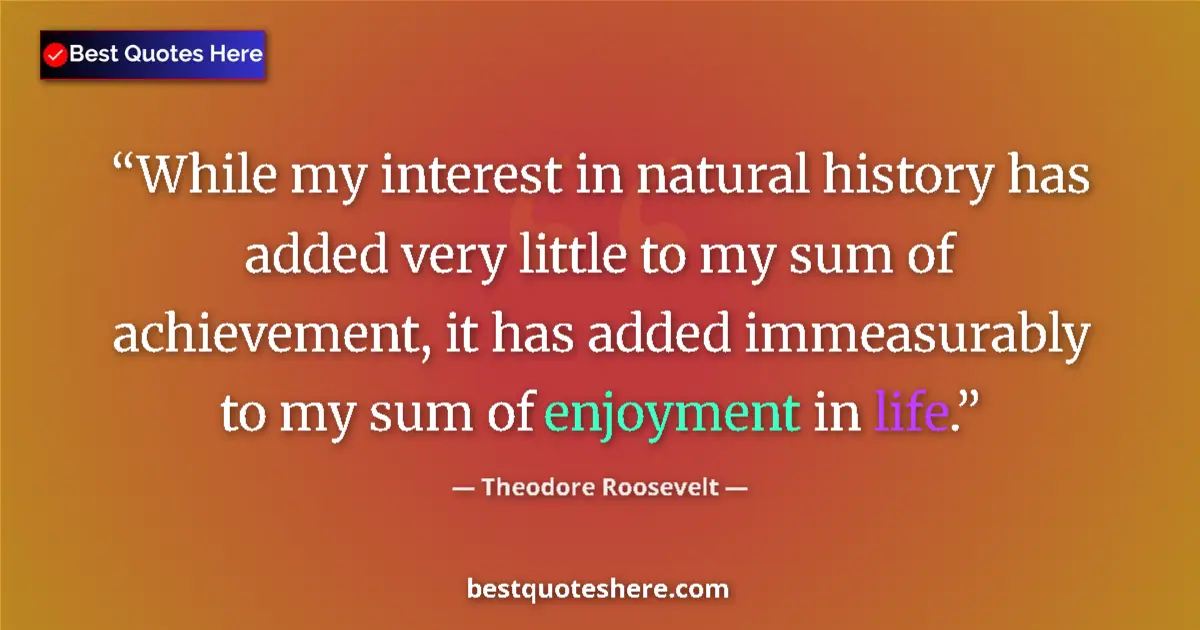 Quote by Theodore Roosevelt: While my interest in natural history has added very little to my sum of achievement, it has added im...