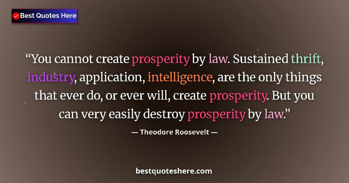 Quote by Theodore Roosevelt: You cannot create prosperity by law. Sustained thrift, industry, application, intelligence, are the ...