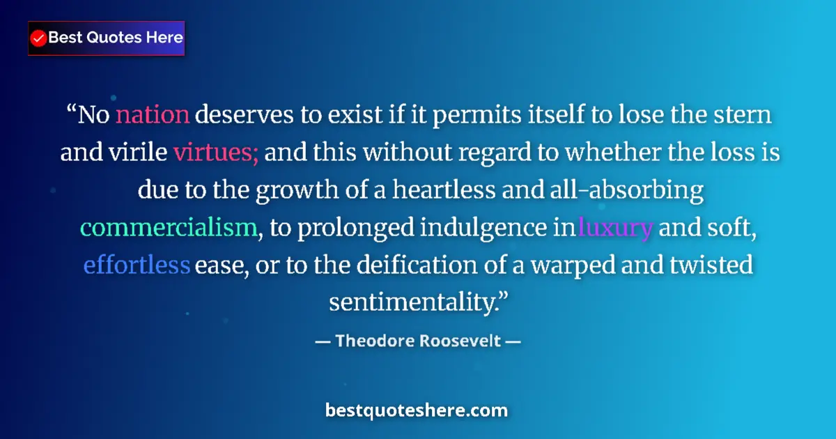 Quote by Theodore Roosevelt: No nation deserves to exist if it permits itself to lose the stern and virile virtues; and this with...