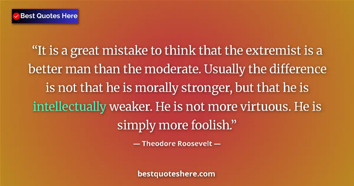 Quote by Theodore Roosevelt: It is a great mistake to think that the extremist is a better man than the moderate. Usually the dif...