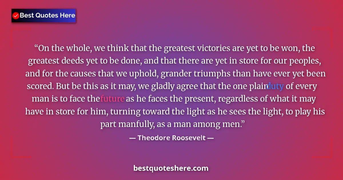 Quote by Theodore Roosevelt: On the whole, we think that the greatest victories are yet to be won, the greatest deeds yet to be d...