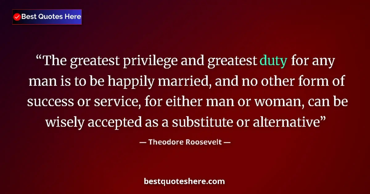 Quote by Theodore Roosevelt: The greatest privilege and greatest duty for any man is to be happily married, and no other form of ...