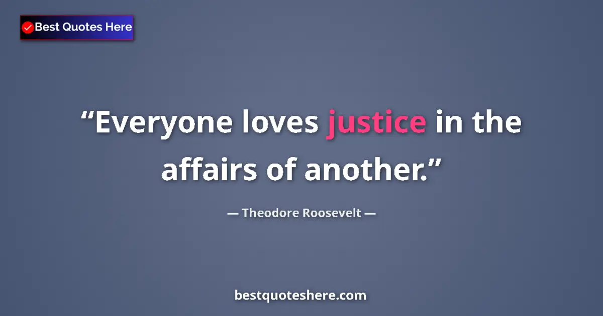 Theodore Roosevelt Quote: "Everyone loves justice in the affairs of another." Theodore Roosevelt quote: "Everyone loves justice in the affairs of another."