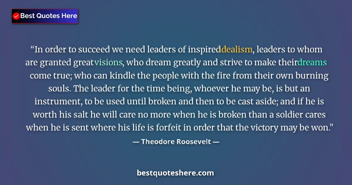 Quote by Theodore Roosevelt: In order to succeed we need leaders of inspired idealism, leaders to whom are granted great visions,...