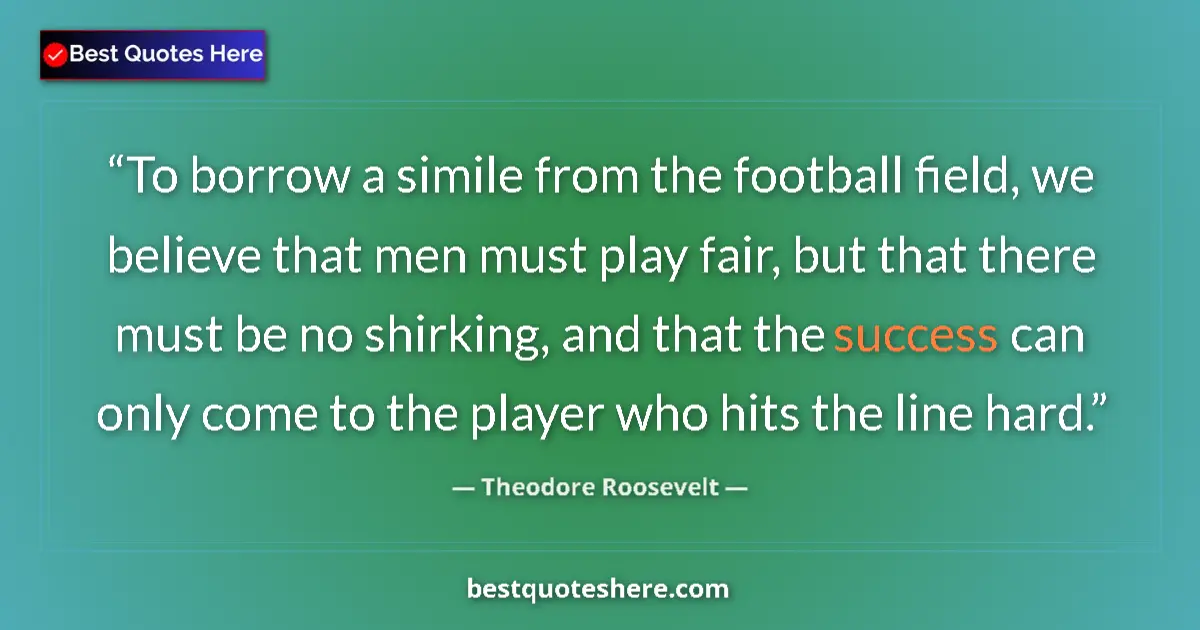 Quote by Theodore Roosevelt: To borrow a simile from the football field, we believe that men must play fair, but that there must ...