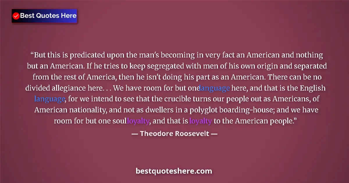 Quote by Theodore Roosevelt: But this is predicated upon the man's becoming in very fact an American and nothing but an American....