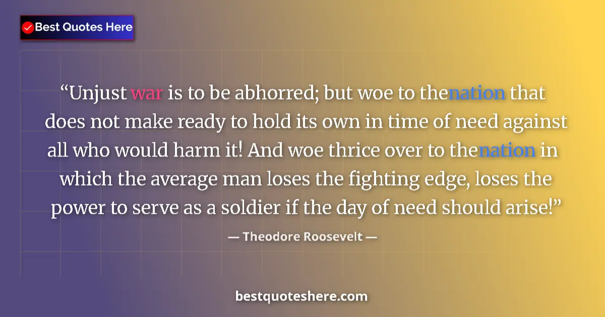 Quote by Theodore Roosevelt: Unjust war is to be abhorred; but woe to the nation that does not make ready to hold its own in time...