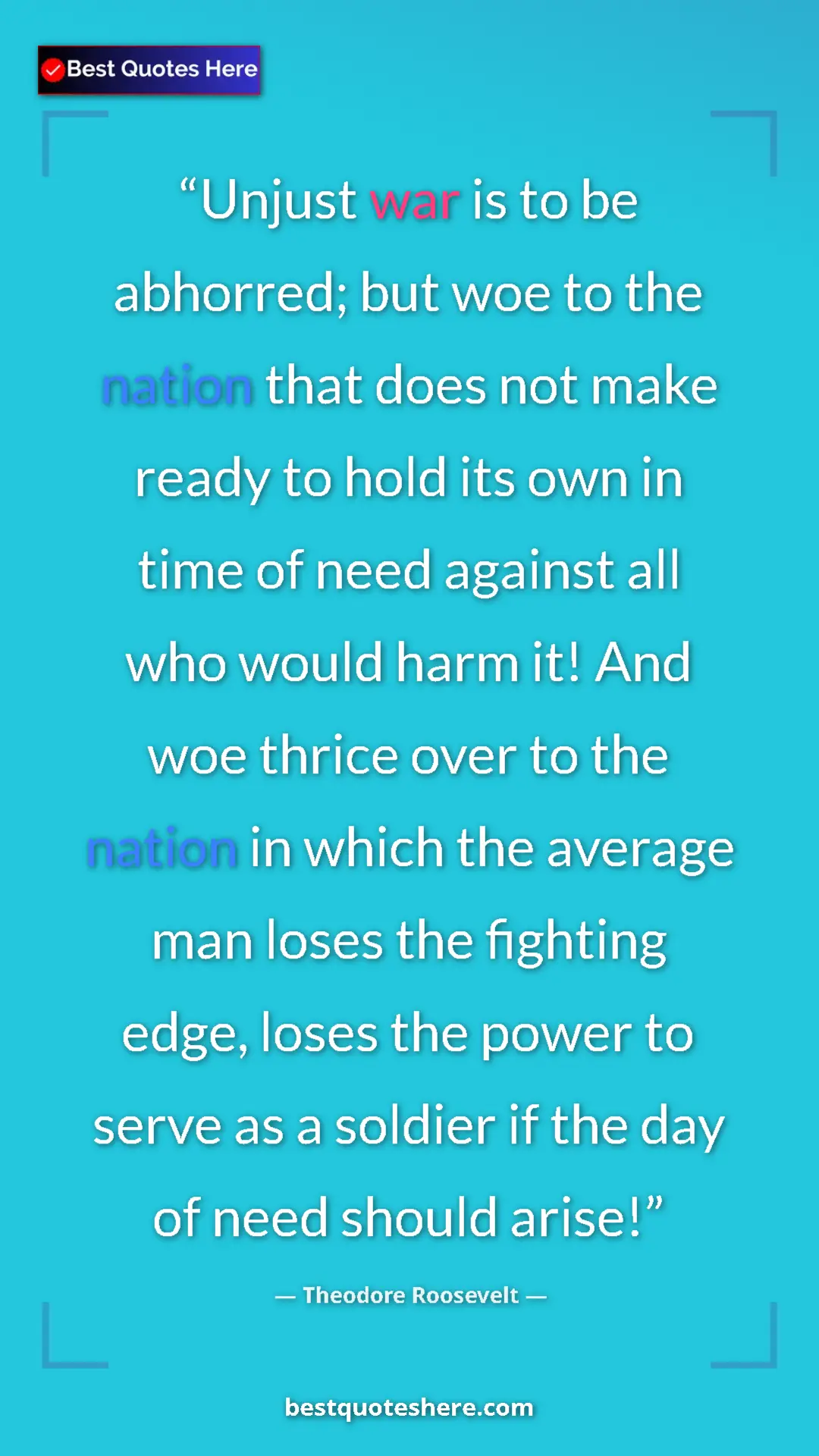 Theodore Roosevelt Quote Card: "Unjust war is to be abhorred; but woe to the nation that..." Pinterest quote poster by Theodore Roosevelt: "Unjust war is to be abhorred; but woe to the nation that..."
