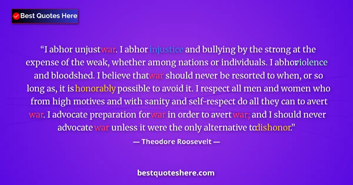 Quote by Theodore Roosevelt: I abhor unjust war. I abhor injustice and bullying by the strong at the expense of the weak, whether...