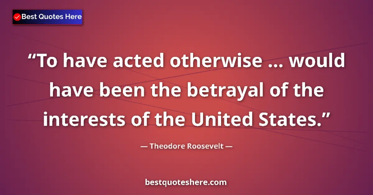 Quote by Theodore Roosevelt: To have acted otherwise ... would have been the betrayal of the interests of the United States....