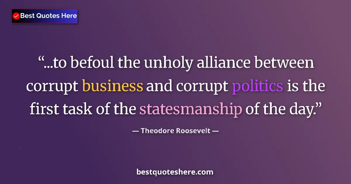 Quote by Theodore Roosevelt: ...to befoul the unholy alliance between corrupt business and corrupt politics is the first task of ...