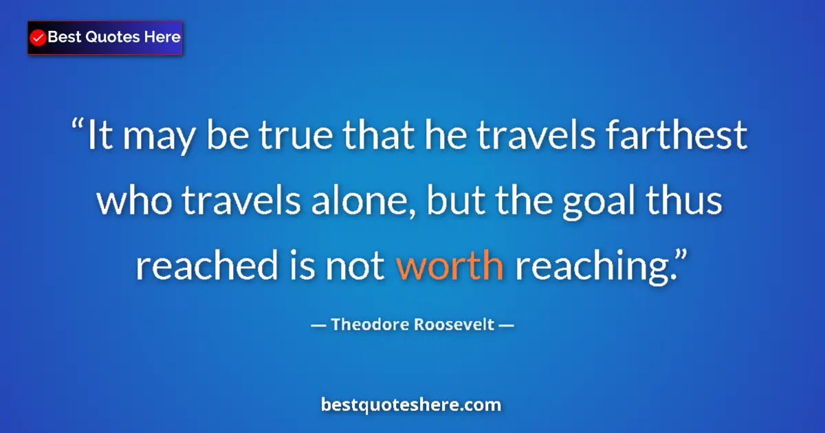 Quote by Theodore Roosevelt: It may be true that he travels farthest who travels alone, but the goal thus reached is not worth re...