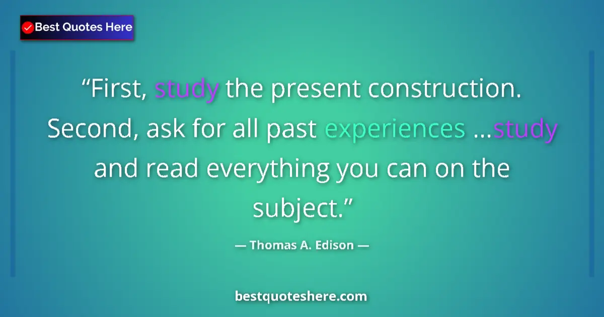 Quote by Thomas A. Edison: First, study the present construction. Second, ask for all past experiences ...study and read everyt...