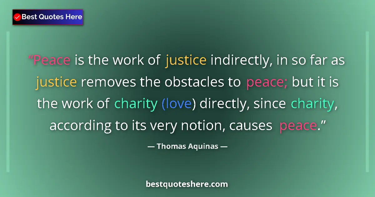 Quote by Thomas Aquinas: Peace is the work of justice indirectly, in so far as justice removes the obstacles to peace; but it...