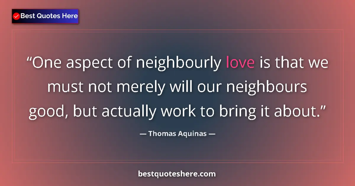 Quote by Thomas Aquinas: One aspect of neighbourly love is that we must not merely will our neighbours good, but actually wor...